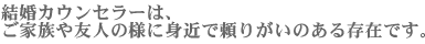 結婚カウンセラー（結婚仲人）は、ご家族や友人の様に身近で頼りがいのある存在です。