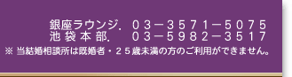 銀座ラウンジ.03-3571-5075 池袋本店.03-5982-3517 ※ 当結婚相談所は既婚者・25歳未満の方のご利用ができません。