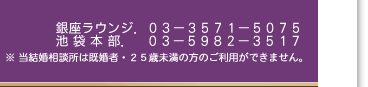 銀座ラウンジ．03-3571-5075　池袋本店．03-5982-3517　※ 当結婚相談所は既婚者・25歳未満の方のご利用ができません。